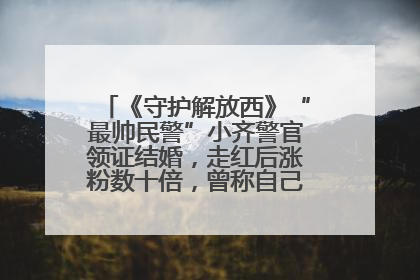 《守护解放西》“最帅民警”小齐警官领证结婚，走红后涨粉数十倍，曾称自己只是普通人