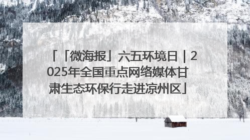 「微海报」六五环境日｜2025年全国重点网络媒体甘肃生态环保行走进凉州区