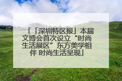 「深圳特区报」本届文博会首次设立“时尚生活展区”东方美学相伴 时尚生活呈现