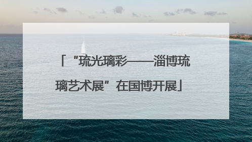 “琉光璃彩——淄博琉璃艺术展”在国博开展