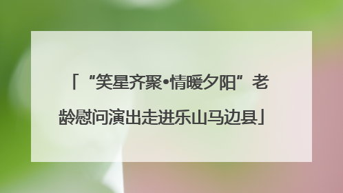 “笑星齐聚•情暖夕阳”老龄慰问演出走进乐山马边县