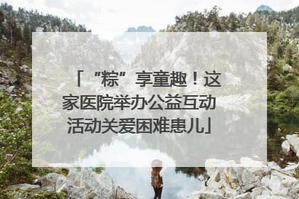 “粽”享童趣！这家医院举办公益互动活动关爱困难患儿