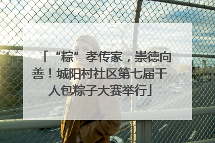 “粽”孝传家，崇德向善！城阳村社区第七届千人包粽子大赛举行