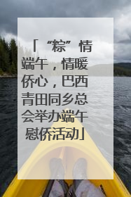 “粽”情端午，情暖侨心，巴西青田同乡总会举办端午慰侨活动