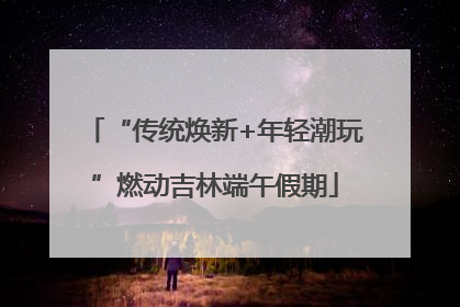 “传统焕新+年轻潮玩”燃动吉林端午假期