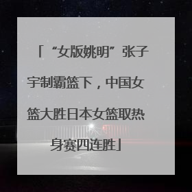 “女版姚明”张子宇制霸篮下，中国女篮大胜日本女篮取热身赛四连胜