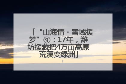 “山海情・雪域援梦”⑨：17年，潍坊援藏把4万亩高原荒漠变绿洲