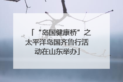 “岛国健康桥”之太平洋岛国齐鲁行活动在山东举办