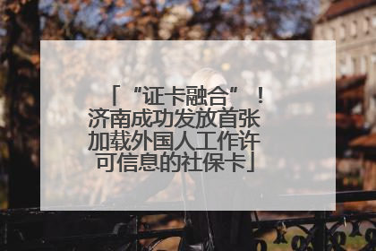 “证卡融合”！济南成功发放首张加载外国人工作许可信息的社保卡