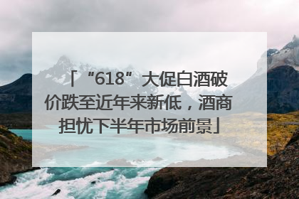 “618”大促白酒破价跌至近年来新低，酒商担忧下半年市场前景