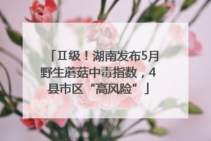 Ⅱ级！湖南发布5月野生蘑菇中毒指数，4县市区“高风险”