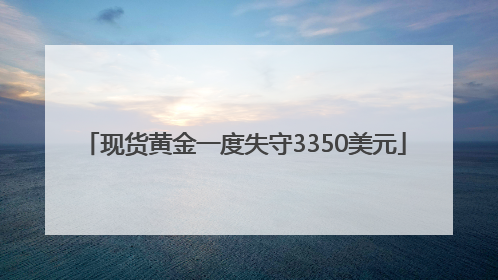 现货黄金一度失守3350美元