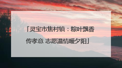 灵宝市焦村镇：粽叶飘香传孝意 志愿温情暖夕阳