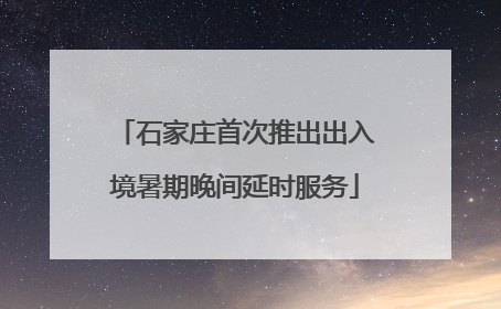 石家庄首次推出出入境暑期晚间延时服务