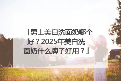 男士美白洗面奶哪个好？2025年美白洗面奶什么牌子好用？