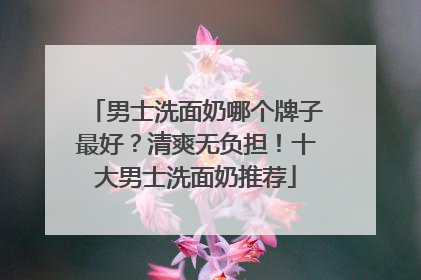 男士洗面奶哪个牌子最好？清爽无负担！十大男士洗面奶推荐