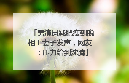 男演员减肥瘦到脱相！妻子发声，网友：压力给到沈腾