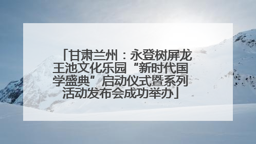 甘肃兰州：永登树屏龙王池文化乐园“新时代国学盛典”启动仪式暨系列活动发布会成功举办