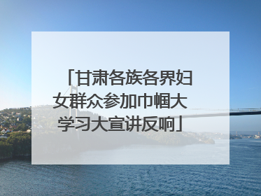 甘肃各族各界妇女群众参加巾帼大学习大宣讲反响