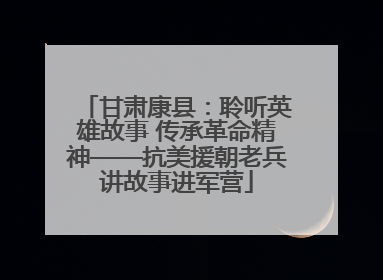 甘肃康县：聆听英雄故事 传承革命精神——抗美援朝老兵讲故事进军营