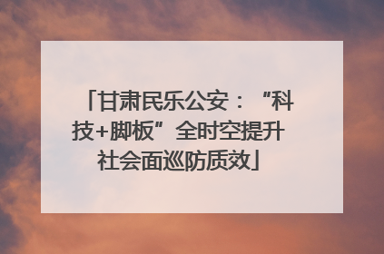 甘肃民乐公安：“科技+脚板”全时空提升社会面巡防质效