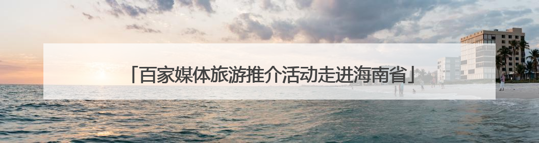 百家媒体旅游推介活动走进海南省