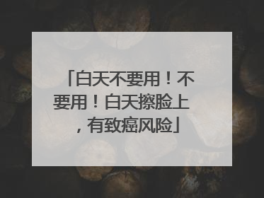 白天不要用！不要用！白天擦脸上，有致癌风险