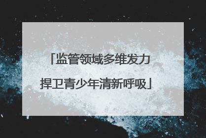 监管领域多维发力 捍卫青少年清新呼吸