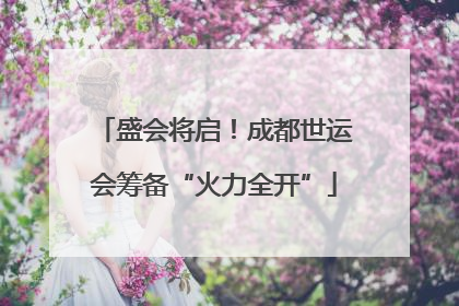 盛会将启！成都世运会筹备“火力全开”