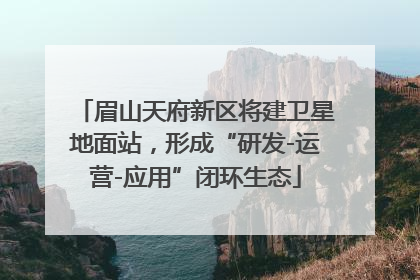眉山天府新区将建卫星地面站，形成“研发-运营-应用”闭环生态