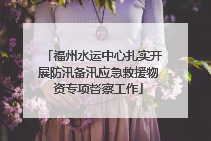 福州水运中心扎实开展防汛备汛应急救援物资专项督察工作
