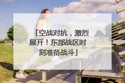 空战对抗，激烈展开！东部战区时刻准备战斗