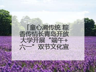 童心溯传统 粽香传情长青岛开放大学开展“端午+六一”双节文化宣讲活动