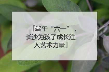 端午“六一”，长沙为孩子成长注入艺术力量