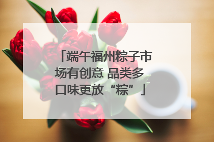 端午福州粽子市场有创意 品类多口味更放“粽”