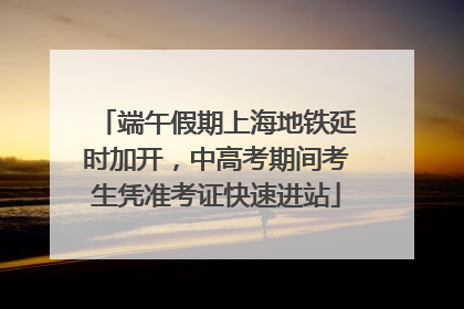 端午假期上海地铁延时加开，中高考期间考生凭准考证快速进站