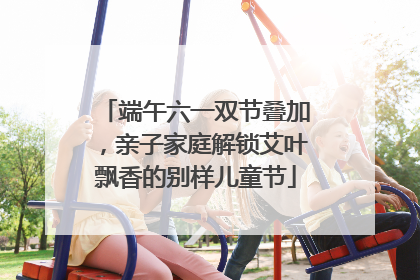端午六一双节叠加，亲子家庭解锁艾叶飘香的别样儿童节