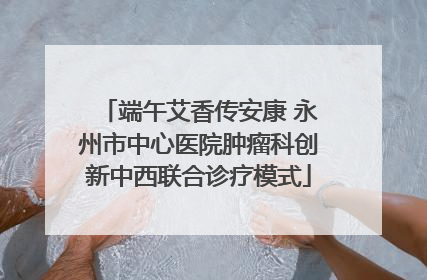 端午艾香传安康 永州市中心医院肿瘤科创新中西联合诊疗模式