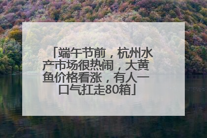 端午节前，杭州水产市场很热闹，大黄鱼价格看涨，有人一口气扛走80箱