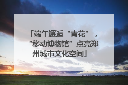 端午邂逅“青花”，“移动博物馆”点亮郑州城市文化空间