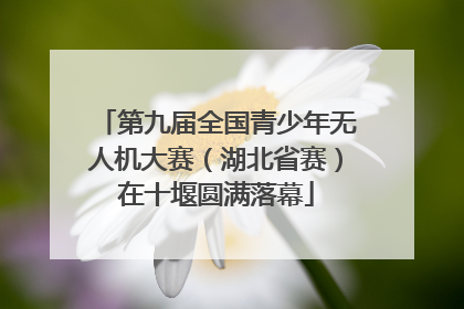 第九届全国青少年无人机大赛（湖北省赛）在十堰圆满落幕