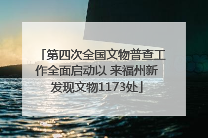 第四次全国文物普查工作全面启动以 来福州新发现文物1173处