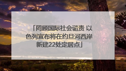 罔顾国际社会谴责 以色列宣布将在约旦河西岸新建22处定居点
