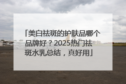 美白祛斑的护肤品哪个品牌好？2025热门祛斑水乳总结，真好用