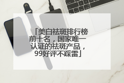 美白祛斑排行榜前十名，国家唯一认证的祛斑产品，99好评不踩雷