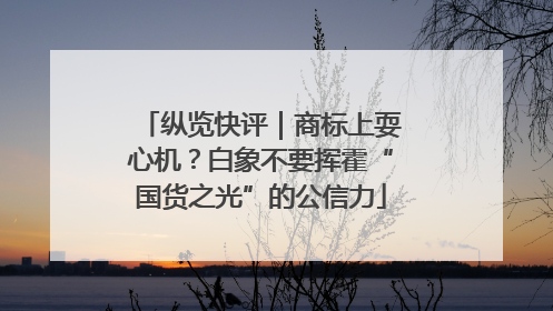 纵览快评｜商标上耍心机？白象不要挥霍“国货之光”的公信力