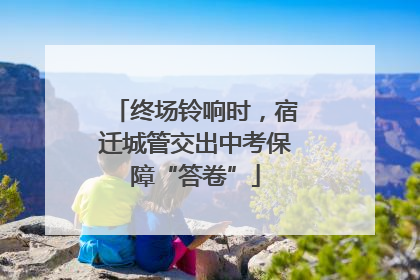 终场铃响时，宿迁城管交出中考保障“答卷”