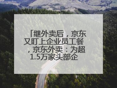 继外卖后，京东又盯上企业员工餐，京东外卖：为超1.5万家头部企业提供用餐方案