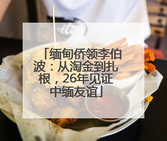缅甸侨领李伯波：从淘金到扎根，26年见证中缅友谊