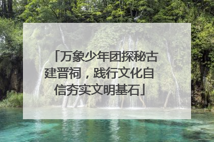 万象少年团探秘古建晋祠，践行文化自信夯实文明基石